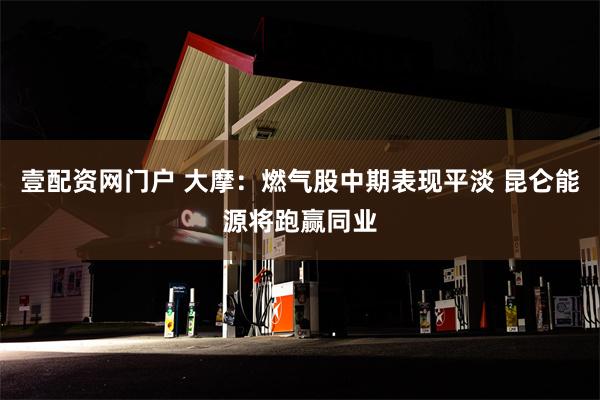 壹配资网门户 大摩：燃气股中期表现平淡 昆仑能源将跑赢同业