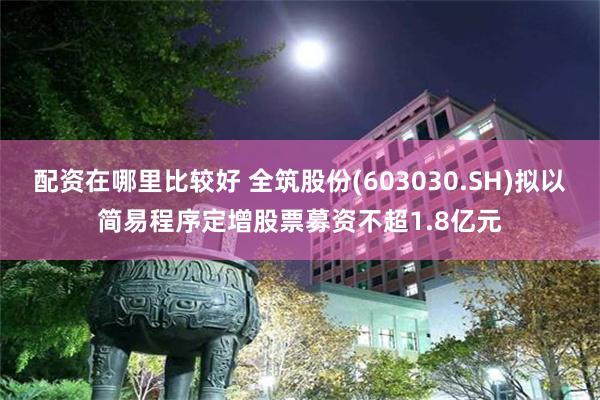 配资在哪里比较好 全筑股份(603030.SH)拟以简易程序定增股票募资不超1.8亿元