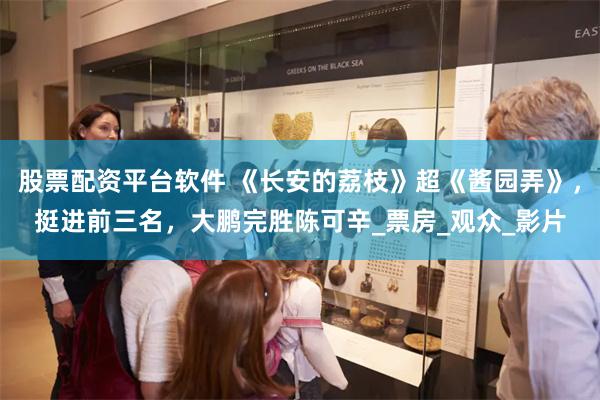 股票配资平台软件 《长安的荔枝》超《酱园弄》，挺进前三名，大鹏完胜陈可辛_票房_观众_影片