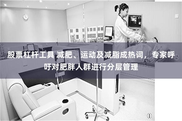 股票杠杆工具 减肥、运动及减脂成热词，专家呼吁对肥胖人群进行分层管理