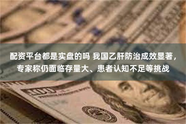 配资平台都是实盘的吗 我国乙肝防治成效显著，专家称仍面临存量大、患者认知不足等挑战