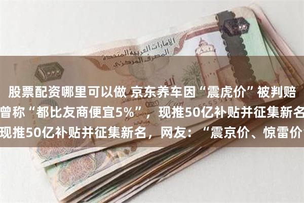 股票配资哪里可以做 京东养车因“震虎价”被判赔偿途虎养车500万元！曾称“都比友商便宜5%”，现推50亿补贴并征集新名，网友：“震京价、惊雷价”！