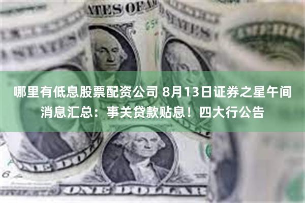 哪里有低息股票配资公司 8月13日证券之星午间消息汇总：事关贷款贴息！四大行公告