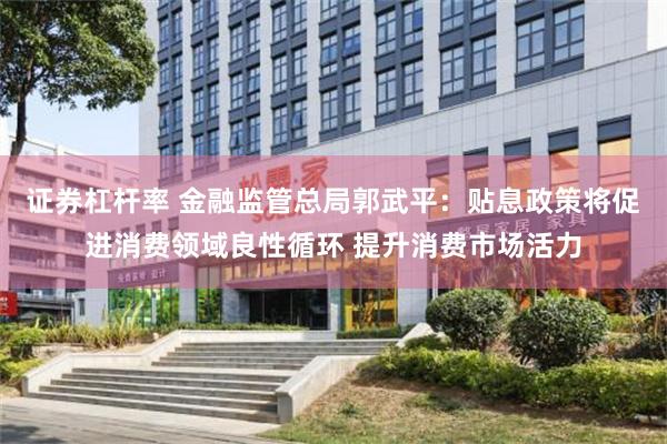 证券杠杆率 金融监管总局郭武平：贴息政策将促进消费领域良性循环 提升消费市场活力