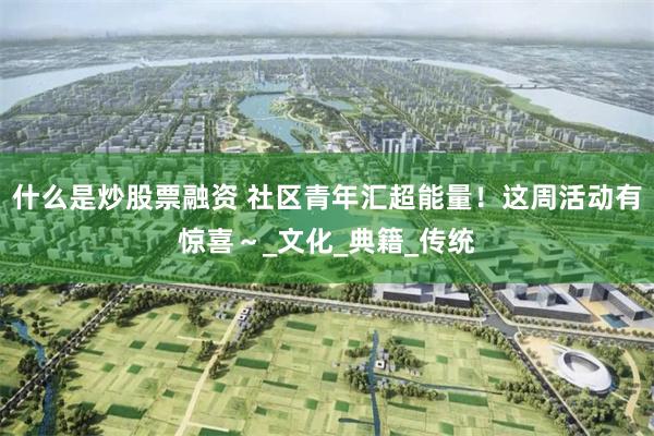 什么是炒股票融资 社区青年汇超能量！这周活动有惊喜～_文化_典籍_传统