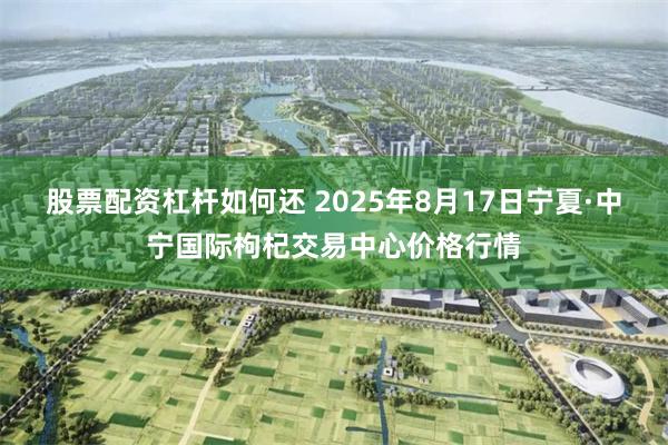 股票配资杠杆如何还 2025年8月17日宁夏·中宁国际枸杞交易中心价格行情