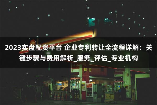 2023实盘配资平台 企业专利转让全流程详解：关键步骤与费用解析_服务_评估_专业机构