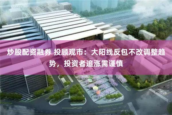 炒股配资融券 投顾观市：大阳线反包不改调整趋势，投资者追涨需谨慎