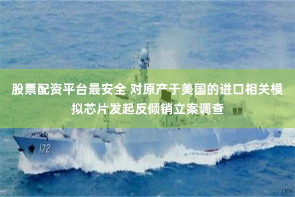 股票配资平台最安全 对原产于美国的进口相关模拟芯片发起反倾销立案调查