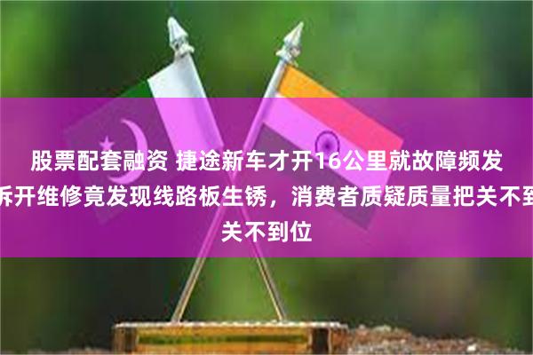股票配套融资 捷途新车才开16公里就故障频发，拆开维修竟发现线路板生锈，消费者质疑质量把关不到位