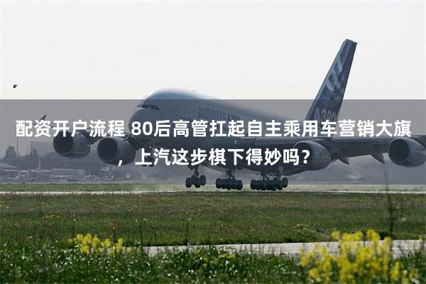 配资开户流程 80后高管扛起自主乘用车营销大旗，上汽这步棋下得妙吗？