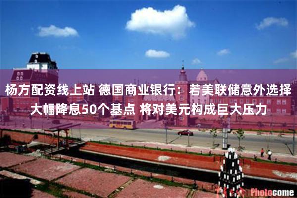 杨方配资线上站 德国商业银行：若美联储意外选择大幅降息50个基点 将对美元构成巨大压力