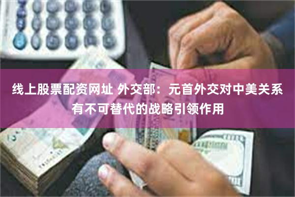 线上股票配资网址 外交部：元首外交对中美关系有不可替代的战略引领作用